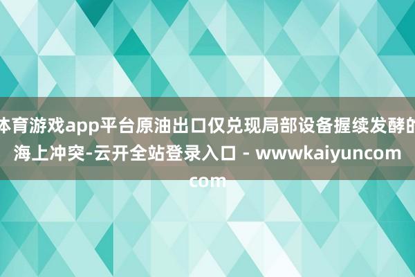 体育游戏app平台原油出口仅兑现局部设备握续发酵的海上冲突-云开全站登录入口 - wwwkaiyuncom