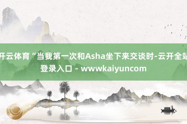 开云体育“当我第一次和Asha坐下来交谈时-云开全站登录入口 - wwwkaiyuncom
