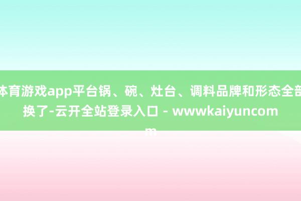体育游戏app平台锅、碗、灶台、调料品牌和形态全部换了-云开全站登录入口 - wwwkaiyuncom
