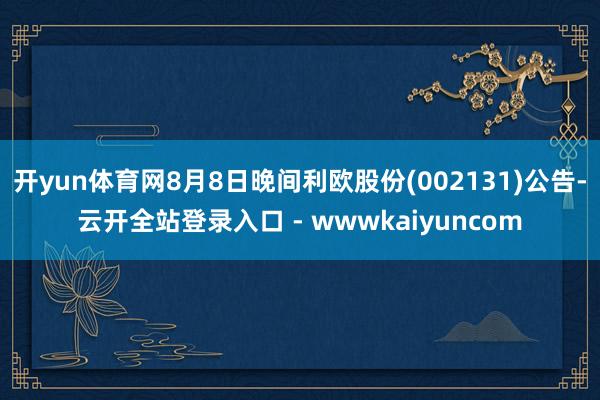 开yun体育网8月8日晚间利欧股份(002131)公告-云开全站登录入口 - wwwkaiyuncom