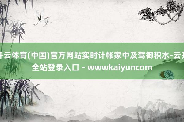 开云体育(中国)官方网站实时计帐家中及驾御积水-云开全站登录入口 - wwwkaiyuncom