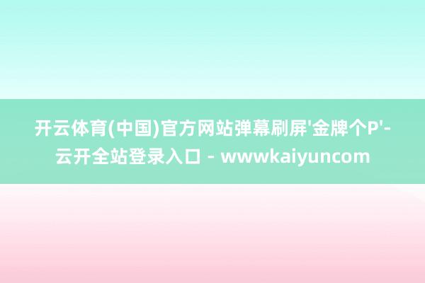 开云体育(中国)官方网站弹幕刷屏'金牌个P'-云开全站登录入口 - wwwkaiyuncom