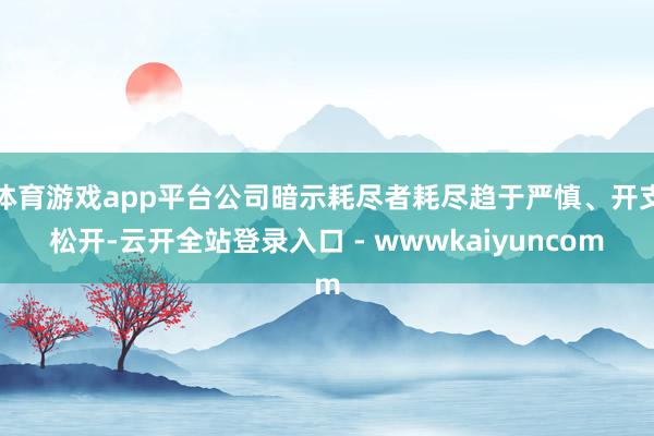体育游戏app平台公司暗示耗尽者耗尽趋于严慎、开支松开-云开全站登录入口 - wwwkaiyuncom