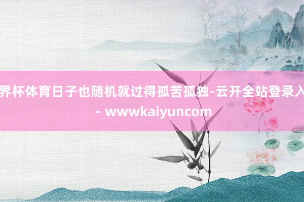 世界杯体育日子也随机就过得孤苦孤独-云开全站登录入口 - wwwkaiyuncom