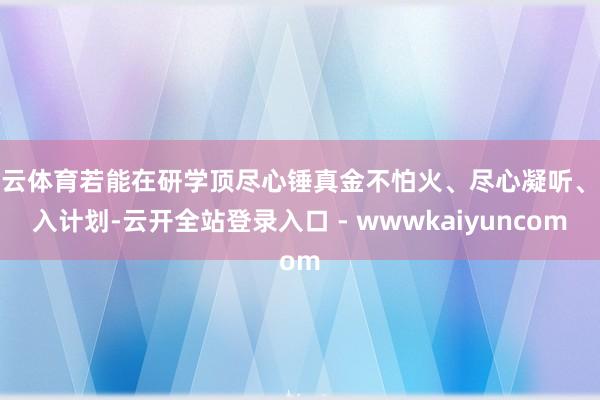 开云体育若能在研学顶尽心锤真金不怕火、尽心凝听、深入计划-云开全站登录入口 - wwwkaiyuncom