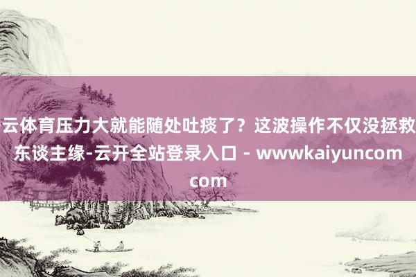 开云体育压力大就能随处吐痰了？这波操作不仅没拯救路东谈主缘-云开全站登录入口 - wwwkaiyuncom