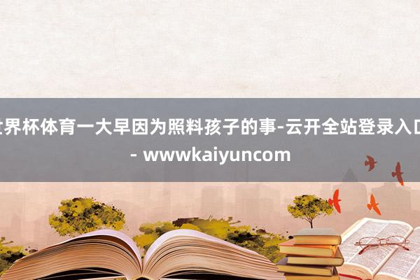 世界杯体育一大早因为照料孩子的事-云开全站登录入口 - wwwkaiyuncom