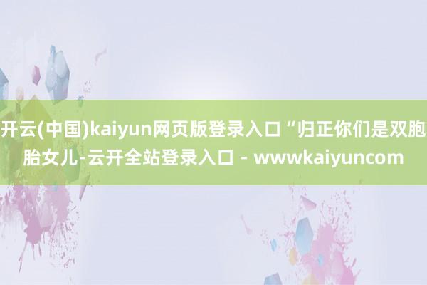 开云(中国)kaiyun网页版登录入口“归正你们是双胞胎女儿-云开全站登录入口 - wwwkaiyuncom