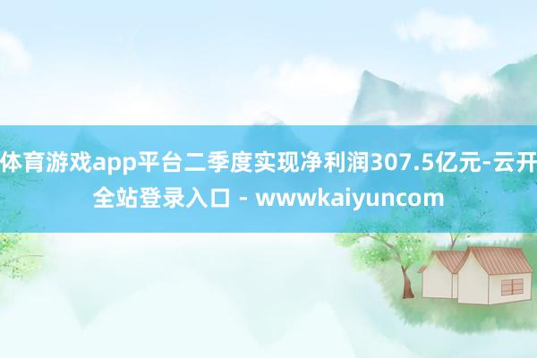 体育游戏app平台二季度实现净利润307.5亿元-云开全站登录入口 - wwwkaiyuncom