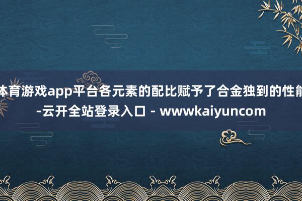 体育游戏app平台各元素的配比赋予了合金独到的性能-云开全站登录入口 - wwwkaiyuncom