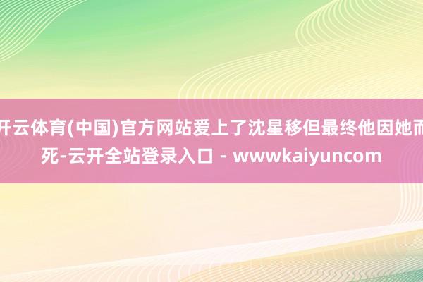 开云体育(中国)官方网站爱上了沈星移但最终他因她而死-云开全站登录入口 - wwwkaiyuncom