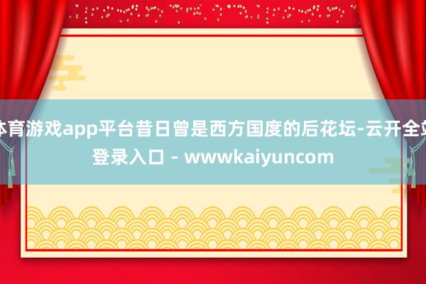 体育游戏app平台昔日曾是西方国度的后花坛-云开全站登录入口 - wwwkaiyuncom