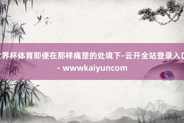 世界杯体育即便在那样痛楚的处境下-云开全站登录入口 - wwwkaiyuncom