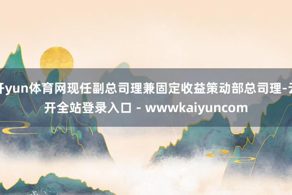 开yun体育网现任副总司理兼固定收益策动部总司理-云开全站登录入口 - wwwkaiyuncom
