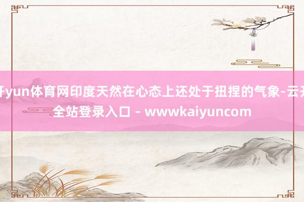 开yun体育网印度天然在心态上还处于扭捏的气象-云开全站登录入口 - wwwkaiyuncom