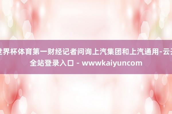 世界杯体育第一财经记者问询上汽集团和上汽通用-云开全站登录入口 - wwwkaiyuncom