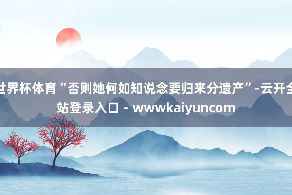 世界杯体育“否则她何如知说念要归来分遗产”-云开全站登录入口 - wwwkaiyuncom