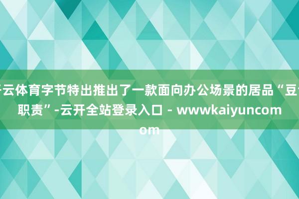 开云体育字节特出推出了一款面向办公场景的居品“豆包职责”-云开全站登录入口 - wwwkaiyuncom