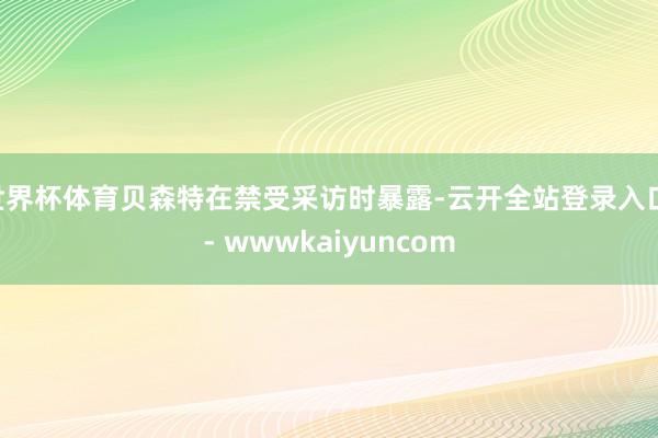 世界杯体育贝森特在禁受采访时暴露-云开全站登录入口 - wwwkaiyuncom