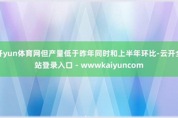 开yun体育网但产量低于昨年同时和上半年环比-云开全站登录入口 - wwwkaiyuncom