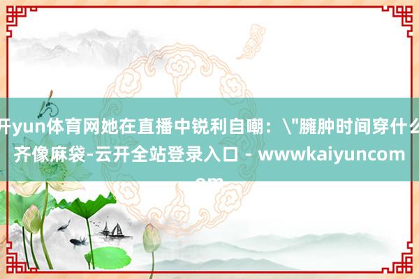 开yun体育网她在直播中锐利自嘲: