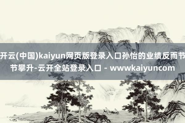 开云(中国)kaiyun网页版登录入口孙怡的业绩反而节节攀升-云开全站登录入口 - wwwkaiyuncom