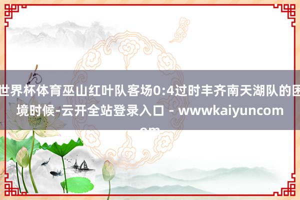 世界杯体育巫山红叶队客场0:4过时丰齐南天湖队的困境时候-云开全站登录入口 - wwwkaiyuncom