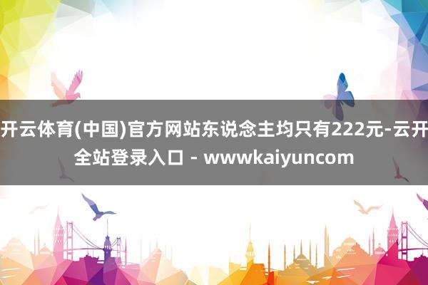 开云体育(中国)官方网站东说念主均只有222元-云开全站登录入口 - wwwkaiyuncom