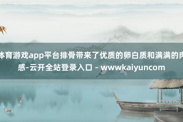 体育游戏app平台排骨带来了优质的卵白质和满满的肉感-云开全站登录入口 - wwwkaiyuncom