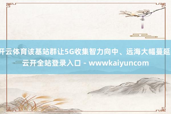 开云体育该基站群让5G收集智力向中、远海大幅蔓延-云开全站登录入口 - wwwkaiyuncom
