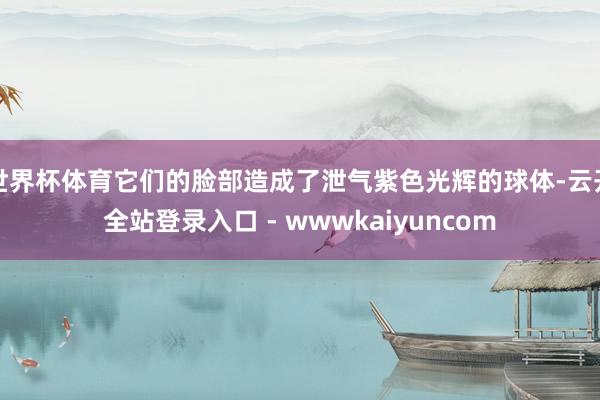 世界杯体育它们的脸部造成了泄气紫色光辉的球体-云开全站登录入口 - wwwkaiyuncom