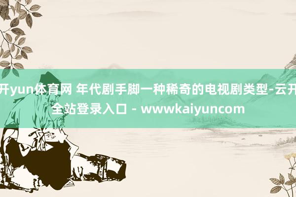 开yun体育网 年代剧手脚一种稀奇的电视剧类型-云开全站登录入口 - wwwkaiyuncom