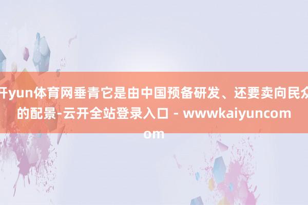 开yun体育网垂青它是由中国预备研发、还要卖向民众的配景-云开全站登录入口 - wwwkaiyuncom