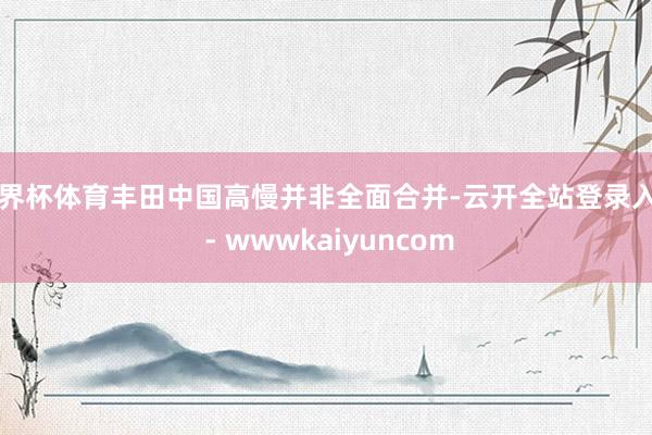 世界杯体育丰田中国高慢并非全面合并-云开全站登录入口 - wwwkaiyuncom