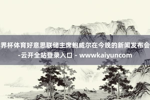世界杯体育好意思联储主席鲍威尔在今晚的新闻发布会上-云开全站登录入口 - wwwkaiyuncom