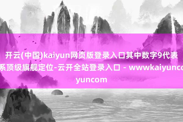 开云(中国)kaiyun网页版登录入口其中数字9代表全系顶级旗舰定位-云开全站登录入口 - wwwkaiyuncom