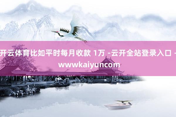 开云体育比如平时每月收款 1万 -云开全站登录入口 - wwwkaiyuncom