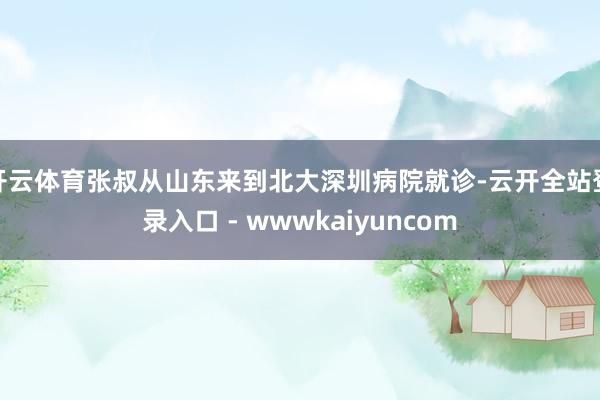 开云体育张叔从山东来到北大深圳病院就诊-云开全站登录入口 - wwwkaiyuncom