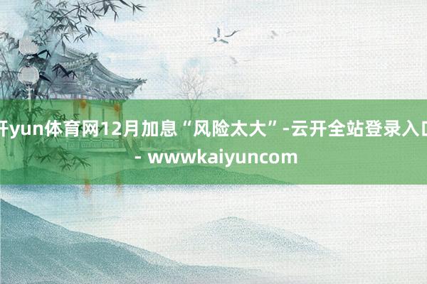开yun体育网12月加息“风险太大”-云开全站登录入口 - wwwkaiyuncom