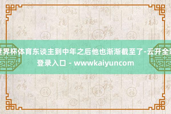 世界杯体育东谈主到中年之后他也渐渐截至了-云开全站登录入口 - wwwkaiyuncom