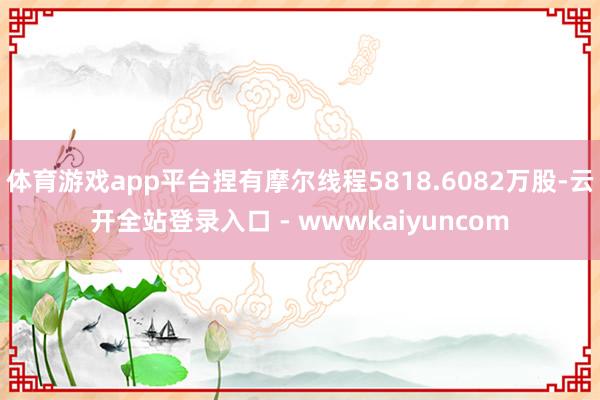 体育游戏app平台捏有摩尔线程5818.6082万股-云开全站登录入口 - wwwkaiyuncom