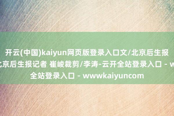开云(中国)kaiyun网页版登录入口文/北京后生报记者 崔峻照相/北京后生报记者 崔峻裁剪/李涛-云开全站登录入口 - wwwkaiyuncom