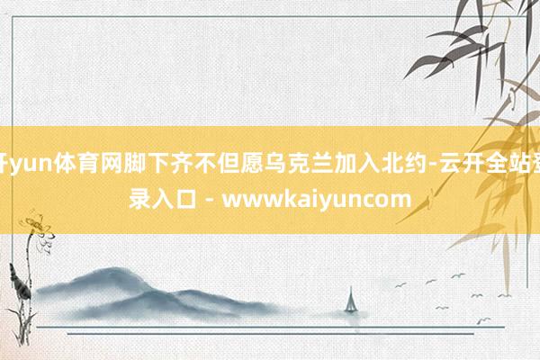 开yun体育网脚下齐不但愿乌克兰加入北约-云开全站登录入口 - wwwkaiyuncom