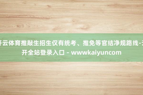 开云体育推敲生招生仅有统考、推免等官结净规路线-云开全站登录入口 - wwwkaiyuncom