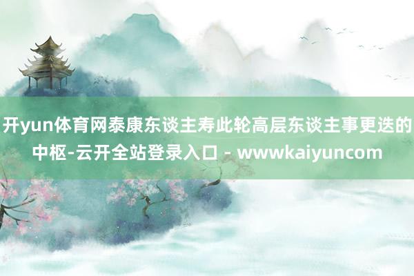 开yun体育网　　泰康东谈主寿此轮高层东谈主事更迭的中枢-云开全站登录入口 - wwwkaiyuncom