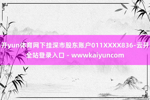 开yun体育网下挂深市股东账户011XXXX836-云开全站登录入口 - wwwkaiyuncom