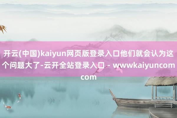 开云(中国)kaiyun网页版登录入口他们就会认为这个问题大了-云开全站登录入口 - wwwkaiyuncom