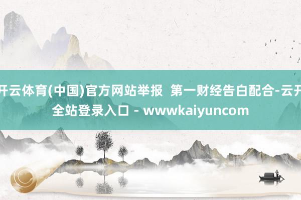 开云体育(中国)官方网站举报  第一财经告白配合-云开全站登录入口 - wwwkaiyuncom