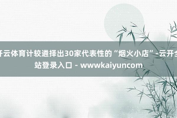 开云体育计较遴择出30家代表性的“烟火小店”-云开全站登录入口 - wwwkaiyuncom