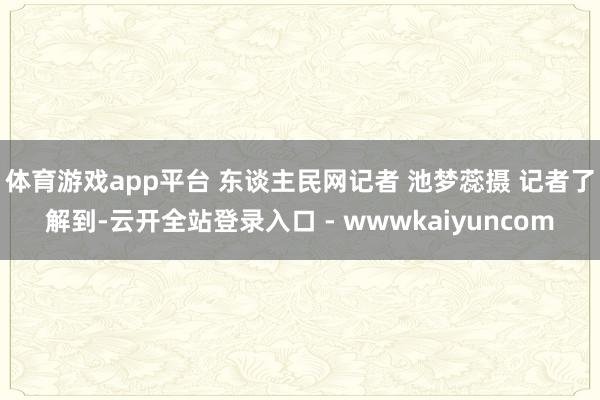 体育游戏app平台 东谈主民网记者 池梦蕊摄 记者了解到-云开全站登录入口 - wwwkaiyuncom